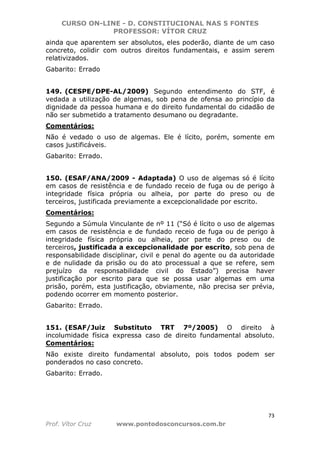CURSO ON-LINE - D. CONSTITUCIONAL NAS 5 FONTES
PROFESSOR: VÍTOR CRUZ
73
Prof. Vítor Cruz www.pontodosconcursos.com.br
ainda que aparentem ser absolutos, eles poderão, diante de um caso
concreto, colidir com outros direitos fundamentais, e assim serem
relativizados.
Gabarito: Errado
149. (CESPE/DPE-AL/2009) Segundo entendimento do STF, é
vedada a utilização de algemas, sob pena de ofensa ao princípio da
dignidade da pessoa humana e do direito fundamental do cidadão de
não ser submetido a tratamento desumano ou degradante.
Comentários:
Não é vedado o uso de algemas. Ele é lícito, porém, somente em
casos justificáveis.
Gabarito: Errado.
150. (ESAF/ANA/2009 - Adaptada) O uso de algemas só é lícito
em casos de resistência e de fundado receio de fuga ou de perigo à
integridade física própria ou alheia, por parte do preso ou de
terceiros, justificada previamente a excepcionalidade por escrito.
Comentários:
Segundo a Súmula Vinculante de nº 11 (“Só é lícito o uso de algemas
em casos de resistência e de fundado receio de fuga ou de perigo à
integridade física própria ou alheia, por parte do preso ou de
terceiros, justificada a excepcionalidade por escrito, sob pena de
responsabilidade disciplinar, civil e penal do agente ou da autoridade
e de nulidade da prisão ou do ato processual a que se refere, sem
prejuízo da responsabilidade civil do Estado”) precisa haver
justificação por escrito para que se possa usar algemas em uma
prisão, porém, esta justificação, obviamente, não precisa ser prévia,
podendo ocorrer em momento posterior.
Gabarito: Errado.
151. (ESAF/Juiz Substituto TRT 7º/2005) O direito à
incolumidade física expressa caso de direito fundamental absoluto.
Comentários:
Não existe direito fundamental absoluto, pois todos podem ser
ponderados no caso concreto.
Gabarito: Errado.
 