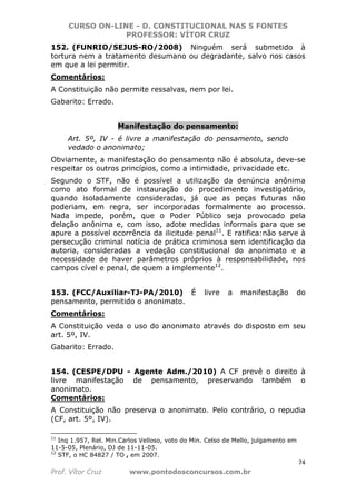 CURSO ON-LINE - D. CONSTITUCIONAL NAS 5 FONTES
PROFESSOR: VÍTOR CRUZ
74
Prof. Vítor Cruz www.pontodosconcursos.com.br
152. (FUNRIO/SEJUS-RO/2008) Ninguém será submetido à
tortura nem a tratamento desumano ou degradante, salvo nos casos
em que a lei permitir.
Comentários:
A Constituição não permite ressalvas, nem por lei.
Gabarito: Errado.
Manifestação do pensamento:
Art. 5º, IV - é livre a manifestação do pensamento, sendo
vedado o anonimato;
Obviamente, a manifestação do pensamento não é absoluta, deve-se
respeitar os outros princípios, como a intimidade, privacidade etc.
Segundo o STF, não é possível a utilização da denúncia anônima
como ato formal de instauração do procedimento investigatório,
quando isoladamente consideradas, já que as peças futuras não
poderiam, em regra, ser incorporadas formalmente ao processo.
Nada impede, porém, que o Poder Público seja provocado pela
delação anônima e, com isso, adote medidas informais para que se
apure a possível ocorrência da ilicitude penal11
. E ratifica:não serve à
persecução criminal notícia de prática criminosa sem identificação da
autoria, consideradas a vedação constitucional do anonimato e a
necessidade de haver parâmetros próprios à responsabilidade, nos
campos cível e penal, de quem a implemente12
.
153. (FCC/Auxiliar-TJ-PA/2010) É livre a manifestação do
pensamento, permitido o anonimato.
Comentários:
A Constituição veda o uso do anonimato através do disposto em seu
art. 5º, IV.
Gabarito: Errado.
154. (CESPE/DPU - Agente Adm./2010) A CF prevê o direito à
livre manifestação de pensamento, preservando também o
anonimato.
Comentários:
A Constituição não preserva o anonimato. Pelo contrário, o repudia
(CF, art. 5º, IV).
11
Inq 1.957, Rel. Min.Carlos Velloso, voto do Min. Celso de Mello, julgamento em
11-5-05, Plenário, DJ de 11-11-05.
12
STF, o HC 84827 / TO , em 2007.
 