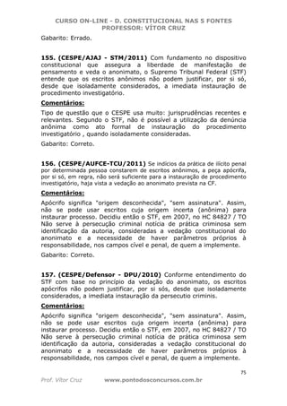 CURSO ON-LINE - D. CONSTITUCIONAL NAS 5 FONTES
PROFESSOR: VÍTOR CRUZ
75
Prof. Vítor Cruz www.pontodosconcursos.com.br
Gabarito: Errado.
155. (CESPE/AJAJ - STM/2011) Com fundamento no dispositivo
constitucional que assegura a liberdade de manifestação de
pensamento e veda o anonimato, o Supremo Tribunal Federal (STF)
entende que os escritos anônimos não podem justificar, por si só,
desde que isoladamente considerados, a imediata instauração de
procedimento investigatório.
Comentários:
Tipo de questão que o CESPE usa muito: jurisprudências recentes e
relevantes. Segundo o STF, não é possível a utilização da denúncia
anônima como ato formal de instauração do procedimento
investigatório , quando isoladamente consideradas.
Gabarito: Correto.
156. (CESPE/AUFCE-TCU/2011) Se indícios da prática de ilícito penal
por determinada pessoa constarem de escritos anônimos, a peça apócrifa,
por si só, em regra, não será suficiente para a instauração de procedimento
investigatório, haja vista a vedação ao anonimato prevista na CF.
Comentários:
Apócrifo significa "origem desconhecida", "sem assinatura". Assim,
não se pode usar escritos cuja origem incerta (anônima) para
instaurar processo. Decidiu então o STF, em 2007, no HC 84827 / TO
Não serve à persecução criminal notícia de prática criminosa sem
identificação da autoria, consideradas a vedação constitucional do
anonimato e a necessidade de haver parâmetros próprios à
responsabilidade, nos campos cível e penal, de quem a implemente.
Gabarito: Correto.
157. (CESPE/Defensor - DPU/2010) Conforme entendimento do
STF com base no princípio da vedação do anonimato, os escritos
apócrifos não podem justificar, por si sós, desde que isoladamente
considerados, a imediata instauração da persecutio criminis.
Comentários:
Apócrifo significa "origem desconhecida", "sem assinatura". Assim,
não se pode usar escritos cuja origem incerta (anônima) para
instaurar processo. Decidiu então o STF, em 2007, no HC 84827 / TO
Não serve à persecução criminal notícia de prática criminosa sem
identificação da autoria, consideradas a vedação constitucional do
anonimato e a necessidade de haver parâmetros próprios à
responsabilidade, nos campos cível e penal, de quem a implemente.
 