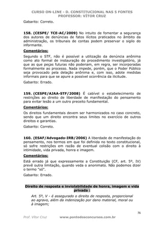 CURSO ON-LINE - D. CONSTITUCIONAL NAS 5 FONTES
PROFESSOR: VÍTOR CRUZ
76
Prof. Vítor Cruz www.pontodosconcursos.com.br
Gabarito: Correto.
158. (CESPE/ TCE-AC/2009) No intuito de fomentar a segurança
dos autores de denúncias de fatos ilícitos praticados no âmbito da
administração, os tribunais de contas podem preservar o sigilo do
informante.
Comentários:
Segundo o STF, não é possível a utilização da denúncia anônima
como ato formal de instauração do procedimento investigatório, já
que as que peças futuras não poderiam, em regra, ser incorporadas
formalmente ao processo. Nada impede, porém, que o Poder Público
seja provocado pela delação anônima e, com isso, adote medidas
informais para que se apure a possível ocorrência da ilicitude.
Gabarito: Errado.
159. (CESPE/AJAA-STF/2008) É cabível o estabelecimento de
restrições ao direito de liberdade de manifestação do pensamento
para evitar lesão a um outro preceito fundamental.
Comentários:
Os direitos fundamentais devem ser harmonizados no caso concreto,
sendo que um direito encontra seus limites no exercício de outros
direitos e garantias.
Gabarito: Correto.
160. (ESAF/Advogado-IRB/2006) A liberdade de manifestação do
pensamento, nos termos em que foi definida no texto constitucional,
só sofre restrições em razão de eventual colisão com o direito à
intimidade, vida privada, honra e imagem.
Comentários:
Está errado já que expressamente a Constituição (CF, art. 5º, IV)
prevê outra limitação, quando veda o anonimato. Não podemos dizer
o termo "só".
Gabarito: Errado.
Direito de resposta e inviolabilidade de honra, imagem e vida
privada :
Art. 5º, V - é assegurado o direito de resposta, proporcional
ao agravo, além da indenização por dano material, moral ou
à imagem;
 
