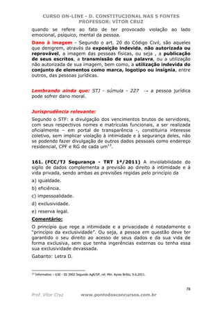 CURSO ON-LINE - D. CONSTITUCIONAL NAS 5 FONTES
PROFESSOR: VÍTOR CRUZ
78
Prof. Vítor Cruz www.pontodosconcursos.com.br
quando se refere ao fato de ter provocado violação ao lado
emocional, psíquico, mental da pessoa.
Dano à imagem - Segundo o art. 20 do Código Civil, são aqueles
que denigrem, através da exposição indevida, não autorizada ou
reprovável, a imagem das pessoas físicas, ou seja , a publicação
de seus escritos, a transmissão de sua palavra, ou a utilização
não autorizada de sua imagem, bem como, a utilização indevida do
conjunto de elementos como marca, logotipo ou insígnia, entre
outros, das pessoas jurídicas.
Lembrando ainda que: STJ - súmula - 227 → a pessoa jurídica
pode sofrer dano moral.
Jurisprudência relevante:
Segundo o STF: a divulgação dos vencimentos brutos de servidores,
com seus respectivos nomes e matrículas funcionais, a ser realizada
oficialmente – em portal de transparência -, constituiria interesse
coletivo, sem implicar violação à intimidade e à segurança deles, não
se podendo fazer divulgação de outros dados pessoais como endereço
residencial, CPF e RG de cada um13
.
161. (FCC/TJ Segurança - TRT 1ª/2011) A inviolabilidade do
sigilo de dados complementa a previsão ao direito à intimidade e à
vida privada, sendo ambas as previsões regidas pelo princípio da
a) igualdade.
b) eficiência.
c) impessoalidade.
d) exclusividade.
e) reserva legal.
Comentário:
O princípio que rege a intimidade e a privacidade é notadamente o
“princípio da exclusividade”. Ou seja, a pessoa em questão deve ter
garantido o seu direito ao acesso de seus dados e da sua vida de
forma exclusiva, sem que tenha ingerências externas ou tenha essa
sua exclusividade devassada.
Gabarito: Letra D.
13 Informativo – 630 - SS 3902 Segundo AgR/SP, rel. Min. Ayres Britto, 9.6.2011.
 