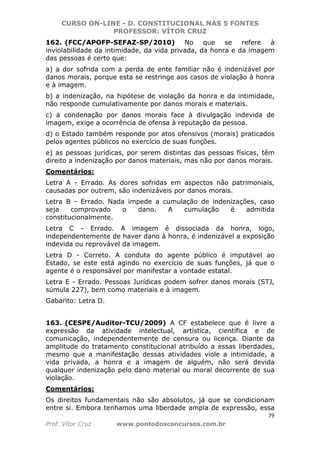 CURSO ON-LINE - D. CONSTITUCIONAL NAS 5 FONTES
PROFESSOR: VÍTOR CRUZ
79
Prof. Vítor Cruz www.pontodosconcursos.com.br
162. (FCC/APOFP-SEFAZ-SP/2010) No que se refere à
inviolabilidade da intimidade, da vida privada, da honra e da imagem
das pessoas é certo que:
a) a dor sofrida com a perda de ente familiar não é indenizável por
danos morais, porque esta se restringe aos casos de violação à honra
e à imagem.
b) a indenização, na hipótese de violação da honra e da intimidade,
não responde cumulativamente por danos morais e materiais.
c) a condenação por danos morais face à divulgação indevida de
imagem, exige a ocorrência de ofensa à reputação da pessoa.
d) o Estado também responde por atos ofensivos (morais) praticados
pelos agentes públicos no exercício de suas funções.
e) as pessoas jurídicas, por serem distintas das pessoas físicas, têm
direito a indenização por danos materiais, mas não por danos morais.
Comentários:
Letra A - Errado. As dores sofridas em aspectos não patrimoniais,
causadas por outrem, são indenizáveis por danos morais.
Letra B - Errado. Nada impede a cumulação de indenizações, caso
seja comprovado o dano. A cumulação é admitida
constitucionalmente.
Letra C - Errado. A imagem é dissociada da honra, logo,
independentemente de haver dano à honra, é indenizável a exposição
indevida ou reprovável da imagem.
Letra D - Correto. A conduta do agente público é imputável ao
Estado, se este está agindo no exercício de suas funções, já que o
agente é o responsável por manifestar a vontade estatal.
Letra E - Errado. Pessoas Jurídicas podem sofrer danos morais (STJ,
súmula 227), bem como materiais e à imagem.
Gabarito: Letra D.
163. (CESPE/Auditor-TCU/2009) A CF estabelece que é livre a
expressão da atividade intelectual, artística, científica e de
comunicação, independentemente de censura ou licença. Diante da
amplitude do tratamento constitucional atribuído a essas liberdades,
mesmo que a manifestação dessas atividades viole a intimidade, a
vida privada, a honra e a imagem de alguém, não será devida
qualquer indenização pelo dano material ou moral decorrente de sua
violação.
Comentários:
Os direitos fundamentais não são absolutos, já que se condicionam
entre si. Embora tenhamos uma liberdade ampla de expressão, essa
 
