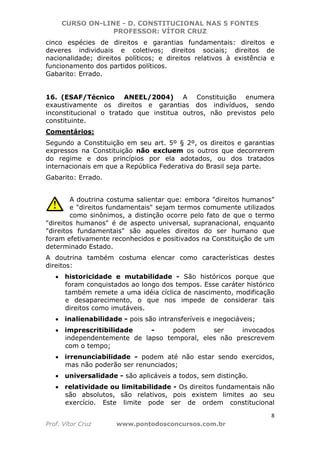 CURSO ON-LINE - D. CONSTITUCIONAL NAS 5 FONTES
PROFESSOR: VÍTOR CRUZ
8
Prof. Vítor Cruz www.pontodosconcursos.com.br
cinco espécies de direitos e garantias fundamentais: direitos e
deveres individuais e coletivos; direitos sociais; direitos de
nacionalidade; direitos políticos; e direitos relativos à existência e
funcionamento dos partidos políticos.
Gabarito: Errado.
16. (ESAF/Técnico ANEEL/2004) A Constituição enumera
exaustivamente os direitos e garantias dos indivíduos, sendo
inconstitucional o tratado que institua outros, não previstos pelo
constituinte.
Comentários:
Segundo a Constituição em seu art. 5º § 2º, os direitos e garantias
expressos na Constituição não excluem os outros que decorrerem
do regime e dos princípios por ela adotados, ou dos tratados
internacionais em que a República Federativa do Brasil seja parte.
Gabarito: Errado.
A doutrina costuma salientar que: embora "direitos humanos"
e "direitos fundamentais" sejam termos comumente utilizados
como sinônimos, a distinção ocorre pelo fato de que o termo
"direitos humanos" é de aspecto universal, supranacional, enquanto
"direitos fundamentais" são aqueles direitos do ser humano que
foram efetivamente reconhecidos e positivados na Constituição de um
determinado Estado.
A doutrina também costuma elencar como características destes
direitos:
• historicidade e mutabilidade - São históricos porque que
foram conquistados ao longo dos tempos. Esse caráter histórico
também remete a uma idéia cíclica de nascimento, modificação
e desaparecimento, o que nos impede de considerar tais
direitos como imutáveis.
• inalienabilidade - pois são intransferíveis e inegociáveis;
• imprescritibilidade - podem ser invocados
independentemente de lapso temporal, eles não prescrevem
com o tempo;
• irrenunciabilidade - podem até não estar sendo exercidos,
mas não poderão ser renunciados;
• universalidade - são aplicáveis a todos, sem distinção.
• relatividade ou limitabilidade - Os direitos fundamentais não
são absolutos, são relativos, pois existem limites ao seu
exercício. Este limite pode ser de ordem constitucional
 