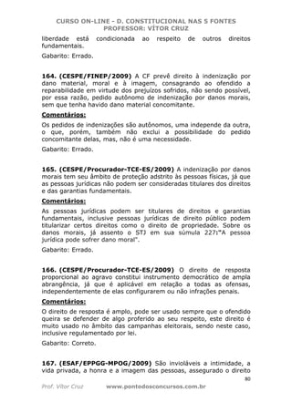 CURSO ON-LINE - D. CONSTITUCIONAL NAS 5 FONTES
PROFESSOR: VÍTOR CRUZ
80
Prof. Vítor Cruz www.pontodosconcursos.com.br
liberdade está condicionada ao respeito de outros direitos
fundamentais.
Gabarito: Errado.
164. (CESPE/FINEP/2009) A CF prevê direito à indenização por
dano material, moral e à imagem, consagrando ao ofendido a
reparabilidade em virtude dos prejuízos sofridos, não sendo possível,
por essa razão, pedido autônomo de indenização por danos morais,
sem que tenha havido dano material concomitante.
Comentários:
Os pedidos de indenizações são autônomos, uma independe da outra,
o que, porém, também não exclui a possibilidade do pedido
concomitante delas, mas, não é uma necessidade.
Gabarito: Errado.
165. (CESPE/Procurador-TCE-ES/2009) A indenização por danos
morais tem seu âmbito de proteção adstrito às pessoas físicas, já que
as pessoas jurídicas não podem ser consideradas titulares dos direitos
e das garantias fundamentais.
Comentários:
As pessoas jurídicas podem ser titulares de direitos e garantias
fundamentais, inclusive pessoas jurídicas de direito público podem
titularizar certos direitos como o direito de propriedade. Sobre os
danos morais, já assento o STJ em sua súmula 227:"A pessoa
jurídica pode sofrer dano moral".
Gabarito: Errado.
166. (CESPE/Procurador-TCE-ES/2009) O direito de resposta
proporcional ao agravo constitui instrumento democrático de ampla
abrangência, já que é aplicável em relação a todas as ofensas,
independentemente de elas configurarem ou não infrações penais.
Comentários:
O direito de resposta é amplo, pode ser usado sempre que o ofendido
queira se defender de algo proferido ao seu respeito, este direito é
muito usado no âmbito das campanhas eleitorais, sendo neste caso,
inclusive regulamentado por lei.
Gabarito: Correto.
167. (ESAF/EPPGG-MPOG/2009) São invioláveis a intimidade, a
vida privada, a honra e a imagem das pessoas, assegurado o direito
 