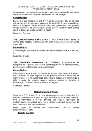 CURSO ON-LINE - D. CONSTITUCIONAL NAS 5 FONTES
PROFESSOR: VÍTOR CRUZ
81
Prof. Vítor Cruz www.pontodosconcursos.com.br
de resposta, proporcional ao agravo, além da indenização por dano
material, moral ou à imagem decorrente de sua violação.
Comentários:
Exato. É o que preceitua o art. 5º, X da Constituição. São os direitos
subjetivos que as pessoas possuem de proteção à sua privacidade,
honra e imagem. Estes direitos além de garantirem seu próprio
núcleo expresso na Constituição, ainda são o respaldo para outros
como o direito ao sigilo bancário e fiscal.
Gabarito: Correto.
168. (ESAF/Técnico ANEEL/2004) Pela ofensa à sua honra, a
vítima pode receber indenização por dano moral, mas não por danos
materiais.
Comentários:
A indenização por danos materiais também é assegurada (CF, art. 5º,
X).
Gabarito: Errado.
169. (ESAF/Juiz Substituto TRT 7º/2005) A publicação da
fotografia de alguém, que causa constrangimento e aborrecimento,
pode ensejar indenização por danos morais.
Comentários:
Não se pode invocar o exercício de um direito para prejudicar outro.
Desta forma, no caso exposto não se poderia invocar a liberdade de
manifestação ou de publicidade pois deveria respeitar a intimidade e
vida privada da pessoa. Assim, poderia sujeitar o infrator à
indenização por dano moral, material e imagem.
Gabarito: Correto.
Sigilo bancário e fiscal:
Segundo o STF, o art. 5º, X, que vimos anteriormente, também é o
respaldo constitucional para o sigilo bancário e fiscal das pessoas.
Pois a intimidade e a vida privada são regidas “princípio da
exclusividade”. A pessoa deve ter o direito exclusivo ao acesso de
seus dados e a sua vida particular.
Estes sigilos só podem ser relativizados, com a devida
fundamentação, por:
• decisão judicial;
 