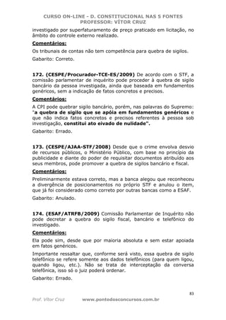 CURSO ON-LINE - D. CONSTITUCIONAL NAS 5 FONTES
PROFESSOR: VÍTOR CRUZ
83
Prof. Vítor Cruz www.pontodosconcursos.com.br
investigado por superfaturamento de preço praticado em licitação, no
âmbito do controle externo realizado.
Comentários:
Os tribunais de contas não tem competência para quebra de sigilos.
Gabarito: Correto.
172. (CESPE/Procurador-TCE-ES/2009) De acordo com o STF, a
comissão parlamentar de inquérito pode proceder à quebra de sigilo
bancário da pessoa investigada, ainda que baseada em fundamentos
genéricos, sem a indicação de fatos concretos e precisos.
Comentários:
A CPI pode quebrar sigilo bancário, porém, nas palavras do Supremo:
"a quebra de sigilo que se apóia em fundamentos genéricos e
que não indica fatos concretos e precisos referentes à pessoa sob
investigação, constitui ato eivado de nulidade".
Gabarito: Errado.
173. (CESPE/AJAA-STF/2008) Desde que o crime envolva desvio
de recursos públicos, o Ministério Público, com base no princípio da
publicidade e diante do poder de requisitar documentos atribuído aos
seus membros, pode promover a quebra de sigilos bancário e fiscal.
Comentários:
Preliminarmente estava correto, mas a banca alegou que reconheceu
a divergência de posicionamentos no próprio STF e anulou o item,
que já foi considerado como correto por outras bancas como a ESAF.
Gabarito: Anulado.
174. (ESAF/ATRFB/2009) Comissão Parlamentar de Inquérito não
pode decretar a quebra do sigilo fiscal, bancário e telefônico do
investigado.
Comentários:
Ela pode sim, desde que por maioria absoluta e sem estar apoiada
em fatos genéricos.
Importante ressaltar que, conforme será visto, essa quebra de sigilo
telefônico se refere somente aos dados telefônicos (para quem ligou,
quando ligou, etc.). Não se trata de interceptação da conversa
telefônica, isso só o juiz poderá ordenar.
Gabarito: Errado.
 