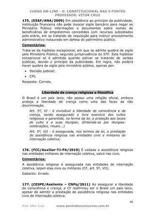 CURSO ON-LINE - D. CONSTITUCIONAL NAS 5 FONTES
PROFESSOR: VÍTOR CRUZ
84
Prof. Vítor Cruz www.pontodosconcursos.com.br
175. (ESAF/ANA/2009) Em obediência ao princípio da publicidade,
instituição financeira não pode invocar sigilo bancário para negar ao
Ministério Público informações e documentos sobre nomes de
beneficiários de empréstimos concedidos com recursos subsidiados
pelo erário, em se tratando de requisição para instruir procedimento
administrativo instaurado em defesa do patrimônio público.
Comentários:
Trata-se da hipótese excepcional, em que se admite quebra de sigilo
pelo Ministério Público, segundo jurisprudência do STF. Esta hipótese
excepcional só é admitida quando estiver se tratando de verbas
públicas, devido o princípio da publicidade. Em regra, não poderá
haver quebra do sigilo pelo ministério público, apenas por:
• Decisão judicial;
• CPI;
Resposta: Correto.
Liberdade de crença religiosa e filosófica
O Brasil é um país laico, não possui uma religião oficial, embora
proteja a liberdade de crença como uma das faces da não
discriminação.
Art. 5º, VI - é inviolável a liberdade de consciência e de
crença, sendo assegurado o livre exercício dos cultos
religiosos e garantida, na forma da lei, a proteção aos locais
de culto e a suas liturgias; (Entenda-se por liturgias:
celebrações, rituais...)
Art. 5º, VII - é assegurada, nos termos da lei, a prestação
de assistência religiosa nas entidades civis e militares de
internação coletiva;
176. (FCC/Auxiliar-TJ-PA/2010) É vedada a assistência religiosa
nas entidades militares de internação coletiva, salvo nas civis.
Comentários:
A assistência religiosa é assegurada nas entidades de internação
coletiva, sejam elas civis ou militares (CF, art. 5º, VII).
Gabarito: Errado.
177. (CESPE/Assitente – CNPq/2011) Ao assegurar a liberdade
de consciência e crença, a CF reafirmou ser o Brasil um país laico,
apesar de admitir a prestação de assistência religiosa nas entidades
civis de internação coletiva.
 
