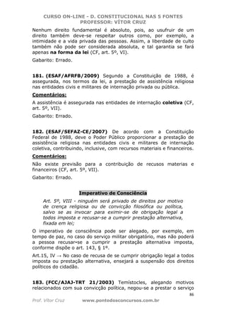 CURSO ON-LINE - D. CONSTITUCIONAL NAS 5 FONTES
PROFESSOR: VÍTOR CRUZ
86
Prof. Vítor Cruz www.pontodosconcursos.com.br
Nenhum direito fundamental é absoluto, pois, ao usufruir de um
direito também deve-se respeitar outros como, por exemplo, a
intimidade e a vida privada das pessoas. Assim, a liberdade de culto
também não pode ser considerada absoluta, e tal garantia se fará
apenas na forma da lei (CF, art. 5º, VI).
Gabarito: Errado.
181. (ESAF/AFRFB/2009) Segundo a Constituição de 1988, é
assegurada, nos termos da lei, a prestação de assistência religiosa
nas entidades civis e militares de internação privada ou pública.
Comentários:
A assistência é assegurada nas entidades de internação coletiva (CF,
art. 5º, VII).
Gabarito: Errado.
182. (ESAF/SEFAZ-CE/2007) De acordo com a Constituição
Federal de 1988, deve o Poder Público proporcionar a prestação de
assistência religiosa nas entidades civis e militares de internação
coletiva, contribuindo, inclusive, com recursos materiais e financeiros.
Comentários:
Não existe previsão para a contribuição de recusos materias e
financeiros (CF, art. 5º, VII).
Gabarito: Errado.
Imperativo de Consciência
Art. 5º, VIII - ninguém será privado de direitos por motivo
de crença religiosa ou de convicção filosófica ou política,
salvo se as invocar para eximir-se de obrigação legal a
todos imposta e recusar-se a cumprir prestação alternativa,
fixada em lei;
O imperativo de consciência pode ser alegado, por exemplo, em
tempo de paz, no caso do serviço militar obrigatório, mas não poderá
a pessoa recusar-se a cumprir a prestação alternativa imposta,
conforme dispõe o art. 143, § 1º.
Art.15, IV → No caso de recusa de se cumprir obrigação legal a todos
imposta ou prestação alternativa, ensejará a suspensão dos direitos
políticos do cidadão.
183. (FCC/AJAJ-TRT 21/2003) Temístocles, alegando motivos
relacionados com sua convicção política, negou-se a prestar o serviço
 