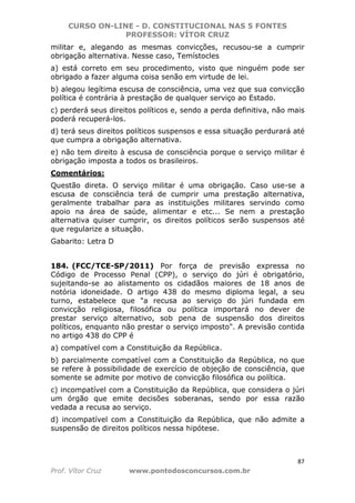 CURSO ON-LINE - D. CONSTITUCIONAL NAS 5 FONTES
PROFESSOR: VÍTOR CRUZ
87
Prof. Vítor Cruz www.pontodosconcursos.com.br
militar e, alegando as mesmas convicções, recusou-se a cumprir
obrigação alternativa. Nesse caso, Temístocles
a) está correto em seu procedimento, visto que ninguém pode ser
obrigado a fazer alguma coisa senão em virtude de lei.
b) alegou legítima escusa de consciência, uma vez que sua convicção
política é contrária à prestação de qualquer serviço ao Estado.
c) perderá seus direitos políticos e, sendo a perda definitiva, não mais
poderá recuperá-los.
d) terá seus direitos políticos suspensos e essa situação perdurará até
que cumpra a obrigação alternativa.
e) não tem direito à escusa de consciência porque o serviço militar é
obrigação imposta a todos os brasileiros.
Comentários:
Questão direta. O serviço militar é uma obrigação. Caso use-se a
escusa de consciência terá de cumprir uma prestação alternativa,
geralmente trabalhar para as instituições militares servindo como
apoio na área de saúde, alimentar e etc... Se nem a prestação
alternativa quiser cumprir, os direitos políticos serão suspensos até
que regularize a situação.
Gabarito: Letra D
184. (FCC/TCE-SP/2011) Por força de previsão expressa no
Código de Processo Penal (CPP), o serviço do júri é obrigatório,
sujeitando-se ao alistamento os cidadãos maiores de 18 anos de
notória idoneidade. O artigo 438 do mesmo diploma legal, a seu
turno, estabelece que "a recusa ao serviço do júri fundada em
convicção religiosa, filosófica ou política importará no dever de
prestar serviço alternativo, sob pena de suspensão dos direitos
políticos, enquanto não prestar o serviço imposto". A previsão contida
no artigo 438 do CPP é
a) compatível com a Constituição da República.
b) parcialmente compatível com a Constituição da República, no que
se refere à possibilidade de exercício de objeção de consciência, que
somente se admite por motivo de convicção filosófica ou política.
c) incompatível com a Constituição da República, que considera o júri
um órgão que emite decisões soberanas, sendo por essa razão
vedada a recusa ao serviço.
d) incompatível com a Constituição da República, que não admite a
suspensão de direitos políticos nessa hipótese.
 