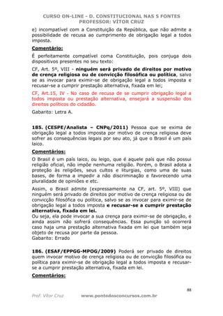 CURSO ON-LINE - D. CONSTITUCIONAL NAS 5 FONTES
PROFESSOR: VÍTOR CRUZ
88
Prof. Vítor Cruz www.pontodosconcursos.com.br
e) incompatível com a Constituição da República, que não admite a
possibilidade de recusa ao cumprimento de obrigação legal a todos
imposta.
Comentário:
É perfeitamente compatível coma Constituição, pois conjuga dois
dispositivos presentes no seu texto:
CF, Art. 5º, VIII - ninguém será privado de direitos por motivo
de crença religiosa ou de convicção filosófica ou política, salvo
se as invocar para eximir-se de obrigação legal a todos imposta e
recusar-se a cumprir prestação alternativa, fixada em lei;
CF, Art.15, IV - No caso de recusa de se cumprir obrigação legal a
todos imposta ou prestação alternativa, ensejará a suspensão dos
direitos políticos do cidadão.
Gabarito: Letra A.
185. (CESPE/Analista – CNPq/2011) Pessoa que se exima de
obrigação legal a todos imposta por motivo de crença religiosa deve
sofrer as consequências legais por seu ato, já que o Brasil é um país
laico.
Comentários:
O Brasil é um país laico, ou leigo, que é aquele país que não possui
religião oficial, não impõe nenhuma religião. Porém, o Brasil adota a
proteção às religiões, seus cultos e liturgias, como uma de suas
bases, de forma a impedir a não discriminação e favorecendo uma
pluralidade de opiniões e etc.
Assim, o Brasil admite (expressamente na CF, art. 5º, VIII) que
ninguém será privado de direitos por motivo de crença religiosa ou de
convicção filosófica ou política, salvo se as invocar para eximir-se de
obrigação legal a todos imposta e recusar-se a cumprir prestação
alternativa, fixada em lei.
Ou seja, ela pode invocar a sua crença para eximir-se de obrigação, e
ainda assim não sofrerá consequências. Essa punição só ocorrerá
caso haja uma prestação alternativa fixada em lei que também seja
objeto de recusa por parte da pessoa.
Gabarito: Errado
186. (ESAF/EPPGG-MPOG/2009) Poderá ser privado de direitos
quem invocar motivo de crença religiosa ou de convicção filosófica ou
política para eximir-se de obrigação legal a todos imposta e recusar-
se a cumprir prestação alternativa, fixada em lei.
Comentários:
 