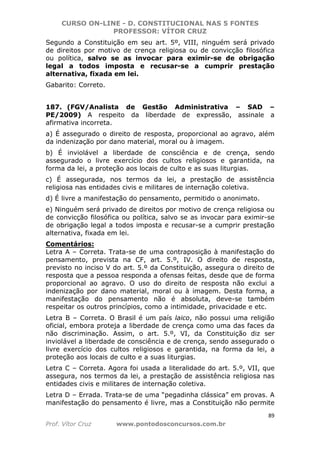 CURSO ON-LINE - D. CONSTITUCIONAL NAS 5 FONTES
PROFESSOR: VÍTOR CRUZ
89
Prof. Vítor Cruz www.pontodosconcursos.com.br
Segundo a Constituição em seu art. 5º, VIII, ninguém será privado
de direitos por motivo de crença religiosa ou de convicção filosófica
ou política, salvo se as invocar para eximir-se de obrigação
legal a todos imposta e recusar-se a cumprir prestação
alternativa, fixada em lei.
Gabarito: Correto.
187. (FGV/Analista de Gestão Administrativa – SAD –
PE/2009) A respeito da liberdade de expressão, assinale a
afirmativa incorreta.
a) É assegurado o direito de resposta, proporcional ao agravo, além
da indenização por dano material, moral ou à imagem.
b) É inviolável a liberdade de consciência e de crença, sendo
assegurado o livre exercício dos cultos religiosos e garantida, na
forma da lei, a proteção aos locais de culto e as suas liturgias.
c) É assegurada, nos termos da lei, a prestação de assistência
religiosa nas entidades civis e militares de internação coletiva.
d) É livre a manifestação do pensamento, permitido o anonimato.
e) Ninguém será privado de direitos por motivo de crença religiosa ou
de convicção filosófica ou política, salvo se as invocar para eximir-se
de obrigação legal a todos imposta e recusar-se a cumprir prestação
alternativa, fixada em lei.
Comentários:
Letra A – Correta. Trata-se de uma contraposição à manifestação do
pensamento, prevista na CF, art. 5.º, IV. O direito de resposta,
previsto no inciso V do art. 5.º da Constituição, assegura o direito de
resposta que a pessoa responda a ofensas feitas, desde que de forma
proporcional ao agravo. O uso do direito de resposta não exclui a
indenização por dano material, moral ou à imagem. Desta forma, a
manifestação do pensamento não é absoluta, deve-se também
respeitar os outros princípios, como a intimidade, privacidade e etc.
Letra B – Correta. O Brasil é um país laico, não possui uma religião
oficial, embora proteja a liberdade de crença como uma das faces da
não discriminação. Assim, o art. 5.º, VI, da Constituição diz ser
inviolável a liberdade de consciência e de crença, sendo assegurado o
livre exercício dos cultos religiosos e garantida, na forma da lei, a
proteção aos locais de culto e a suas liturgias.
Letra C – Correta. Agora foi usada a literalidade do art. 5.º, VII, que
assegura, nos termos da lei, a prestação de assistência religiosa nas
entidades civis e militares de internação coletiva.
Letra D – Errada. Trata-se de uma “pegadinha clássica” em provas. A
manifestação do pensamento é livre, mas a Constituição não permite
 