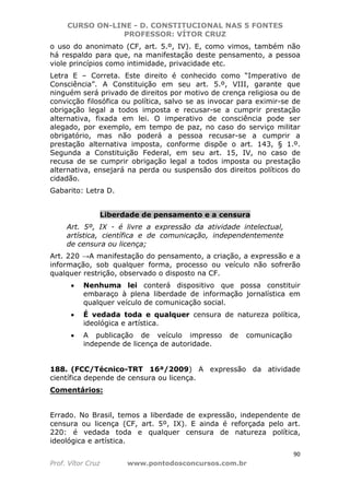 CURSO ON-LINE - D. CONSTITUCIONAL NAS 5 FONTES
PROFESSOR: VÍTOR CRUZ
90
Prof. Vítor Cruz www.pontodosconcursos.com.br
o uso do anonimato (CF, art. 5.º, IV). E, como vimos, também não
há respaldo para que, na manifestação deste pensamento, a pessoa
viole princípios como intimidade, privacidade etc.
Letra E – Correta. Este direito é conhecido como “Imperativo de
Consciência”. A Constituição em seu art. 5.º, VIII, garante que
ninguém será privado de direitos por motivo de crença religiosa ou de
convicção filosófica ou política, salvo se as invocar para eximir-se de
obrigação legal a todos imposta e recusar-se a cumprir prestação
alternativa, fixada em lei. O imperativo de consciência pode ser
alegado, por exemplo, em tempo de paz, no caso do serviço militar
obrigatório, mas não poderá a pessoa recusar-se a cumprir a
prestação alternativa imposta, conforme dispõe o art. 143, § 1.º.
Segunda a Constituição Federal, em seu art. 15, IV, no caso de
recusa de se cumprir obrigação legal a todos imposta ou prestação
alternativa, ensejará na perda ou suspensão dos direitos políticos do
cidadão.
Gabarito: Letra D.
Liberdade de pensamento e a censura
Art. 5º, IX - é livre a expressão da atividade intelectual,
artística, científica e de comunicação, independentemente
de censura ou licença;
Art. 220 →A manifestação do pensamento, a criação, a expressão e a
informação, sob qualquer forma, processo ou veículo não sofrerão
qualquer restrição, observado o disposto na CF.
• Nenhuma lei conterá dispositivo que possa constituir
embaraço à plena liberdade de informação jornalística em
qualquer veículo de comunicação social.
• É vedada toda e qualquer censura de natureza política,
ideológica e artística.
• A publicação de veículo impresso de comunicação
independe de licença de autoridade.
188. (FCC/Técnico-TRT 16ª/2009) A expressão da atividade
científica depende de censura ou licença.
Comentários:
Errado. No Brasil, temos a liberdade de expressão, independente de
censura ou licença (CF, art. 5º, IX). E ainda é reforçada pelo art.
220: é vedada toda e qualquer censura de natureza política,
ideológica e artística.
 