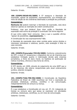 CURSO ON-LINE - D. CONSTITUCIONAL NAS 5 FONTES
PROFESSOR: VÍTOR CRUZ
91
Prof. Vítor Cruz www.pontodosconcursos.com.br
Gabarito: Errado.
189. (CESPE/SEJUS-ES/2009) A CF assegura a liberdade de
expressão, apesar de possibilitar, expressamente, sua limitação por
meio da edição de leis ordinárias destinadas à proteção da juventude.
Comentários:
Nenhuma lei poderá restringir a liberdade de expressão, esta deve
observar apenas as restrições de ordem constitucional.
Professor, mas que doidera! Quer dizer então a liberdade de
expressão está acima da proteção à Juventude? De forma alguma!
Aí que entra saber fazer concurso. Veja o que a questão afirma:
"apesar de possibilitar, expressamente...".
A Constituição faz isso expressamente? Não.
A liberdade de expressão deve estar contida pelos outros direitos e
interesses individuais e coletivos, porém, esta avaliação é feita no
caso concreto.
Gabarito: Errado.
190. (CESPE/Procurador-TCE-ES/2009) Conforme entendimento
do STF, a atual CF recepcionou o dispositivo da Lei de Imprensa que
estabelece limitação quanto à indenização devida pela empresa
jornalística, a título de dano moral, na hipótese de publicação de
notícia inverídica, ofensiva à boa fama da vítima.
Comentários:
O STF decidiu em 2009, através do julgamento de uma ADPF que a
lei de imprensa não estaria recepcionada pelo atual ordenamento
jurídico, estando revogada.
Gabarito: Errado.
191. (CESPE/TJAA-TRE-MG/2008) A Constituição da República
Federativa do Brasil de 1988 reconhece ser livre a expressão da
atividade intelectual, artística, científica e de comunicação,
independentemente de censura ou licença.
Comentários:
É o que estabelece a Constituição em seu art. 5º, IX: independe de
licença ou censura para que possa se expressar em atividades
artísticas, intelectuais, científicas, ou em meio de comunicação.
Gabarito: Correto.
 