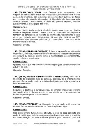 CURSO ON-LINE - D. CONSTITUCIONAL NAS 5 FONTES
PROFESSOR: VÍTOR CRUZ
92
Prof. Vítor Cruz www.pontodosconcursos.com.br
192. (CESPE/ABIN/2008) Uma famosa atriz estrangeira, em
viagem de férias pelo Brasil, foi fotografada juntamente com o seu
namorado brasileiro, por jornalistas que pretendiam publicar as fotos
em revistas de grande circulação. A liberdade de imprensa não
admite censura. Dessa forma, o casal não poderia impedir, mesmo
judicialmente, a divulgação das fotos.
Comentários:
Nenhum direito fundamental é absoluto. Assim, ao exercer um direito
deve-se respeitar outros. Neste caso, a liberdade de imprensa
também se condiciona ao respeito da intimidade. Obviamente o caso
deve ser tratado com ponderação, já que até mesmo no STF
entende-se que pessoas públicas já pressupõem uma exposição
maior do que as outras.
Gabarito: Errado.
193. (ESAF/EPPGG-MPOG/2009) É livre a expressão da atividade
intelectual, artística, científica e de comunicação, independentemente
de censura ou licença, assim como a manifestação do pensamento,
sendo vedado o anonimato.
Comentários:
Questão literal que faz combinação das disposições constitucionais do
art. 5º, IV e IX.
Gabarito: Correto.
194. (ESAF/Analista Administrativo - ANEEL/2006) Por ser a
liberdade de expressão livre de censura, pacificou-se o entendimento
de que não se pode punir a opinião divulgada que seja agressiva à
honra de terceiros.
Comentários:
Segundo a doutrina e jurisprudência, os direitos individuais devem
ser ponderados e não ao se exercer um direito deve-se observar os
limites impostos pelos outros direitos.
Gabarito: Errado.
195. (ESAF/PFN/2006) A liberdade de expressão está entre os
direitos fundamentais absolutos da Constituição em vigor.
Comentários:
Não existe direito fundamental aboluto, já que no caso concreto ele
poderá colidir com outros, quando então deveremos usar o princípio
da harmonização ou concordância prática para verificar qual irá
 
