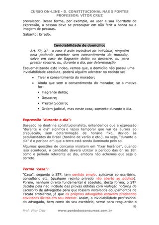 CURSO ON-LINE - D. CONSTITUCIONAL NAS 5 FONTES
PROFESSOR: VÍTOR CRUZ
93
Prof. Vítor Cruz www.pontodosconcursos.com.br
prevalecer. Dessa forma, por exemplo, ao usar a sua liberdade de
expressão, a pessoa deve se preocupar em não ferir a honra ou a
imagem de pessoas.
Gabarito: Errado.
Inviolabilidade de domicílio:
Art. 5º, XI - a casa é asilo inviolável do indivíduo, ninguém
nela podendo penetrar sem consentimento do morador,
salvo em caso de flagrante delito ou desastre, ou para
prestar socorro, ou, durante o dia, por determinação
Esquematizando este inciso, vemos que, o domicílio não possui uma
inviolabilidade absoluta, poderá alguém adentrar no recinto se:
• Tiver o consentimento do morador;
• Ainda que sem o consentimento do morador, se o motivo
for:
Flagrante delito;
Desastre;
Prestar Socorro;
Ordem judicial, mas neste caso, somente durante o dia.
Expressão "durante o dia":
Baseado na doutrina constitucionalista, entendemos que a expressão
"durante o dia" significa o lapso temporal que vai da aurora ao
crepúsculo, sem determinação de horário fixo, devido às
peculiaridades do Brasil (horário de verão e etc.), ou seja, "durante o
dia" é o período em que a terra está sendo iluminada pelo sol.
Algumas questões de concurso insistem em "fixar horários", quando
isso acontecer, o candidato deverá utilizar o período das 6h às 18h
como o período referente ao dia, embora não achemos que seja o
correto.
Termo "casa":
“Casa”, segundo o STF, tem sentido amplo, aplica-se ao escritório,
consultório etc. (qualquer recinto privado não aberto ao público).
Porém, nenhum direito fundamental é absoluto, desta forma, o STF
decidiu pela não ilicitude das provas obtidas com violação noturna de
escritório de advogados para que fossem instalados equipamentos de
escuta ambiental, já que os próprios advogados estavam praticando
atividades ilícitas em seu interior. Assim, a inviolabilidade profissional
do advogado, bem como do seu escritório, serve para resguardar o
 