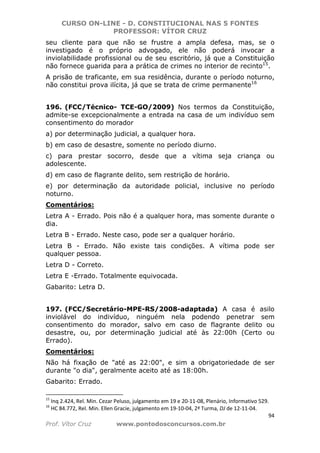 CURSO ON-LINE - D. CONSTITUCIONAL NAS 5 FONTES
PROFESSOR: VÍTOR CRUZ
94
Prof. Vítor Cruz www.pontodosconcursos.com.br
seu cliente para que não se frustre a ampla defesa, mas, se o
investigado é o próprio advogado, ele não poderá invocar a
inviolabilidade profissional ou de seu escritório, já que a Constituição
não fornece guarida para a prática de crimes no interior de recinto15
.
A prisão de traficante, em sua residência, durante o período noturno,
não constitui prova ilícita, já que se trata de crime permanente16
196. (FCC/Técnico- TCE-GO/2009) Nos termos da Constituição,
admite-se excepcionalmente a entrada na casa de um indivíduo sem
consentimento do morador
a) por determinação judicial, a qualquer hora.
b) em caso de desastre, somente no período diurno.
c) para prestar socorro, desde que a vítima seja criança ou
adolescente.
d) em caso de flagrante delito, sem restrição de horário.
e) por determinação da autoridade policial, inclusive no período
noturno.
Comentários:
Letra A - Errado. Pois não é a qualquer hora, mas somente durante o
dia.
Letra B - Errado. Neste caso, pode ser a qualquer horário.
Letra B - Errado. Não existe tais condições. A vítima pode ser
qualquer pessoa.
Letra D - Correto.
Letra E -Errado. Totalmente equivocada.
Gabarito: Letra D.
197. (FCC/Secretário-MPE-RS/2008-adaptada) A casa é asilo
inviolável do indivíduo, ninguém nela podendo penetrar sem
consentimento do morador, salvo em caso de flagrante delito ou
desastre, ou, por determinação judicial até às 22:00h (Certo ou
Errado).
Comentários:
Não há fixação de "até as 22:00", e sim a obrigatoriedade de ser
durante "o dia", geralmente aceito até as 18:00h.
Gabarito: Errado.
15
Inq 2.424, Rel. Min. Cezar Peluso, julgamento em 19 e 20-11-08, Plenário, Informativo 529.
16
HC 84.772, Rel. Min. Ellen Gracie, julgamento em 19-10-04, 2ª Turma, DJ de 12-11-04.
 