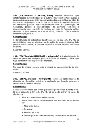CURSO ON-LINE - D. CONSTITUCIONAL NAS 5 FONTES
PROFESSOR: VÍTOR CRUZ
95
Prof. Vítor Cruz www.pontodosconcursos.com.br
198. (FCC/Auditor - TCE-SP/2008) Medida Provisória que
estabelecesse a possibilidade de a autoridade policial efetuar buscas e
apreensões na casa de indivíduos investigados pela prática de atos de
terrorismo, a qualquer hora do dia ou da noite, independentemente
de mandado judicial, seria incompatível com a Constituição da
República, porque a inviolabilidade de domicílio somente é
excepcionada, sem restrição de horário, em caso de flagrante delito,
desastre ou para prestar socorro, ou ainda, durante o dia, mediante
determinação judicial.
Comentários:
A Constituição já estabelece taxativamente no seu art. 5º, XI, as
possibilidades para se adentrar no domicílio de algum indivíduo. Não
poderá, desta forma, a medida provisória inovar criando hipóteses
diversas.
Gabarito: Correto.
199. (FCC/Analista-MPU/2007 - Adaptada) A inviolabilidade de
domicílio pode ser mitigada para prestação de socorro, desde que
haja consentimento expresso do morador.
Comentários:
No caso de prestar socorro não precisará de consentimento do mo-
rador.
Gabarito: Errado.
200. (CESPE/Analista – CNPq/2011) Entre as possibilidades de
violação de domicílio, inclui-se a realizada em horário noturno e
autorizada por ordem judicial.
Comentário:
A violação autorizada por ordem judicial só pode correr durante o dia.
Já que segundo a CF, art. 5º, XI, só se pode entrar na casa de
alguém, se:
• Tiver o consentimento do morador;
• Ainda que sem o consentimento do morador, se o motivo
for:
Flagrante delito;
Desastre;
Prestar Socorro;
Ordem judicial, mas neste caso, somente durante o dia.
 