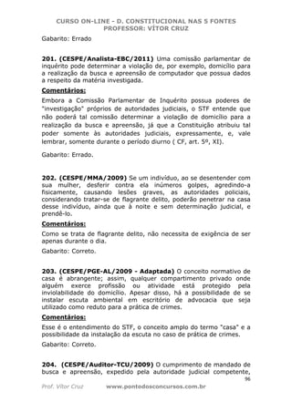 CURSO ON-LINE - D. CONSTITUCIONAL NAS 5 FONTES
PROFESSOR: VÍTOR CRUZ
96
Prof. Vítor Cruz www.pontodosconcursos.com.br
Gabarito: Errado
201. (CESPE/Analista-EBC/2011) Uma comissão parlamentar de
inquérito pode determinar a violação de, por exemplo, domicílio para
a realização da busca e apreensão de computador que possua dados
a respeito da matéria investigada.
Comentários:
Embora a Comissão Parlamentar de Inquérito possua poderes de
"investigação" próprios de autoridades judiciais, o STF entende que
não poderá tal comissão determinar a violação de domicílio para a
realização da busca e apreensão, já que a Constituição atribuiu tal
poder somente às autoridades judiciais, expressamente, e, vale
lembrar, somente durante o período diurno ( CF, art. 5º, XI).
Gabarito: Errado.
202. (CESPE/MMA/2009) Se um indivíduo, ao se desentender com
sua mulher, desferir contra ela inúmeros golpes, agredindo-a
fisicamente, causando lesões graves, as autoridades policiais,
considerando tratar-se de flagrante delito, poderão penetrar na casa
desse indivíduo, ainda que à noite e sem determinação judicial, e
prendê-lo.
Comentários:
Como se trata de flagrante delito, não necessita de exigência de ser
apenas durante o dia.
Gabarito: Correto.
203. (CESPE/PGE-AL/2009 - Adaptada) O conceito normativo de
casa é abrangente; assim, qualquer compartimento privado onde
alguém exerce profissão ou atividade está protegido pela
inviolabilidade do domicílio. Apesar disso, há a possibilidade de se
instalar escuta ambiental em escritório de advocacia que seja
utilizado como reduto para a prática de crimes.
Comentários:
Esse é o entendimento do STF, o conceito amplo do termo "casa" e a
possibilidade da instalação da escuta no caso de prática de crimes.
Gabarito: Correto.
204. (CESPE/Auditor-TCU/2009) O cumprimento de mandado de
busca e apreensão, expedido pela autoridade judicial competente,
 