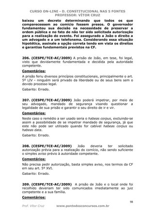 CURSO ON-LINE - D. CONSTITUCIONAL NAS 5 FONTES
PROFESSOR: VÍTOR CRUZ
98
Prof. Vítor Cruz www.pontodosconcursos.com.br
baixou um decreto determinando que todos os que
comparecessem ao comício fossem presos. O governador
fundamentou sua decisão na necessidade de preservar a
ordem pública e no fato de não ter sido solicitada autorização
para a realização do evento. Foi assegurado a João o direito a
um advogado e a um telefonema. Considerando essa situação
hipotética, assinale a opção correta tendo em vista os direitos
e garantias fundamentais previstos na CF.
206. (CESPE/TCE-AC/2009) A prisão de João, em tese, foi legal,
visto que devidamente fundamentada e decidida pela autoridade
competente.
Comentários:
A prisão feriu diversos princípios constitucionais, principalmente o art.
5º LIV - ninguém será privado da liberdade ou de seus bens sem o
devido processo legal.
Gabarito: Errado.
207. (CESPE/TCE-AC/2009) João poderá impetrar, por meio de
seu advogado, mandado de segurança visando questionar a
legalidade de sua prisão e garantir o seu direito de ir e vir.
Comentários:
Neste caso o remédio a ser usado seria o habeas corpus, excluindo-se
assim a possibilidade de se impetrar mandado de segurança, já que
este não pode ser utilizado quando for cabível habeas corpus ou
habeas data.
Gabarito: Errado.
208. (CESPE/TCE-AC/2009) João deveria ter solicitado
autorização prévia para a realização do comício, não sendo suficiente
o simples aviso prévio à autoridade competente.
Comentários:
Não precisa pedir autorização, basta simples aviso, nos termos da CF
em seu art. 5º XVI.
Gabarito: Errado.
209. (CESPE/TCE-AC/2009) A prisão de João e o local onde foi
recolhido deveriam ter sido comunicados imediatamente ao juiz
competente e a sua família.
Comentários:
 