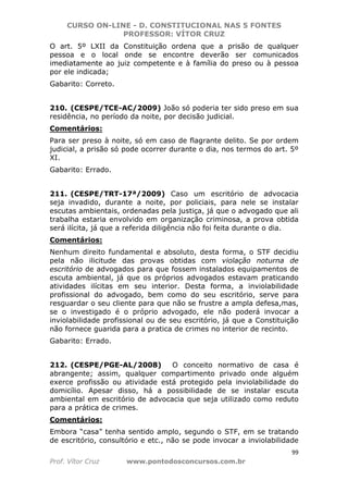 CURSO ON-LINE - D. CONSTITUCIONAL NAS 5 FONTES
PROFESSOR: VÍTOR CRUZ
99
Prof. Vítor Cruz www.pontodosconcursos.com.br
O art. 5º LXII da Constituição ordena que a prisão de qualquer
pessoa e o local onde se encontre deverão ser comunicados
imediatamente ao juiz competente e à família do preso ou à pessoa
por ele indicada;
Gabarito: Correto.
210. (CESPE/TCE-AC/2009) João só poderia ter sido preso em sua
residência, no período da noite, por decisão judicial.
Comentários:
Para ser preso à noite, só em caso de flagrante delito. Se por ordem
judicial, a prisão só pode ocorrer durante o dia, nos termos do art. 5º
XI.
Gabarito: Errado.
211. (CESPE/TRT-17ª/2009) Caso um escritório de advocacia
seja invadido, durante a noite, por policiais, para nele se instalar
escutas ambientais, ordenadas pela justiça, já que o advogado que ali
trabalha estaria envolvido em organização criminosa, a prova obtida
será ilícita, já que a referida diligência não foi feita durante o dia.
Comentários:
Nenhum direito fundamental e absoluto, desta forma, o STF decidiu
pela não ilicitude das provas obtidas com violação noturna de
escritório de advogados para que fossem instalados equipamentos de
escuta ambiental, já que os próprios advogados estavam praticando
atividades ilícitas em seu interior. Desta forma, a inviolabilidade
profissional do advogado, bem como do seu escritório, serve para
resguardar o seu cliente para que não se frustre a ampla defesa,mas,
se o investigado é o próprio advogado, ele não poderá invocar a
inviolabilidade profissional ou de seu escritório, já que a Constituição
não fornece guarida para a pratica de crimes no interior de recinto.
Gabarito: Errado.
212. (CESPE/PGE-AL/2008) O conceito normativo de casa é
abrangente; assim, qualquer compartimento privado onde alguém
exerce profissão ou atividade está protegido pela inviolabilidade do
domicílio. Apesar disso, há a possibilidade de se instalar escuta
ambiental em escritório de advocacia que seja utilizado como reduto
para a prática de crimes.
Comentários:
Embora “casa” tenha sentido amplo, segundo o STF, em se tratando
de escritório, consultório e etc., não se pode invocar a inviolabilidade
 