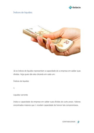 CONTABILIDADE 9
Índices de liquidez
Já os índices de liquidez representam a capacidade de a empresa em saldar suas
dívidas. Veja quais são eles clicando em cada um:
Índices de liquidez
1
Liquidez corrente
Indica a capacidade da empresa em saldar suas dívidas de curto prazo. Valores
encontrados maiores que 1 revelam capacidade de honrar tais compromissos.
 
