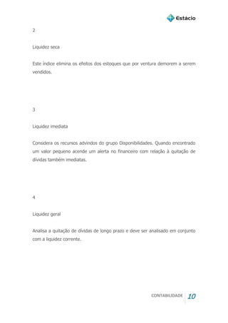 CONTABILIDADE 10
2
Liquidez seca
Este índice elimina os efeitos dos estoques que por ventura demorem a serem
vendidos.
3
Liquidez imediata
Considera os recursos advindos do grupo Disponibilidades. Quando encontrado
um valor pequeno acende um alerta no financeiro com relação à quitação de
dívidas também imediatas.
4
Liquidez geral
Analisa a quitação de dívidas de longo prazo e deve ser analisado em conjunto
com a liquidez corrente.
 