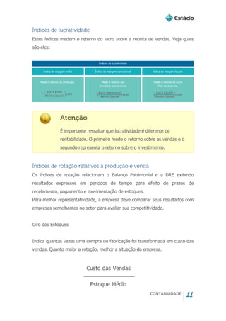 CONTABILIDADE 11
Índices de lucratividade
Estes índices medem o retorno do lucro sobre a receita de vendas. Veja quais
são eles:
Atenção
É importante ressaltar que lucratividade é diferente de
rentabilidade. O primeiro mede o retorno sobre as vendas e o
segundo representa o retorno sobre o investimento.
Índices de rotação relativos à produção e venda
Os índices de rotação relacionam o Balanço Patrimonial e a DRE exibindo
resultados expressos em períodos de tempo para efeito de prazos de
recebimento, pagamento e movimentação de estoques.
Para melhor representatividade, a empresa deve comparar seus resultados com
empresas semelhantes no setor para avaliar sua competitividade.
Giro dos Estoques
Indica quantas vezes uma compra ou fabricação foi transformada em custo das
vendas. Quanto maior a rotação, melhor a situação da empresa.
 