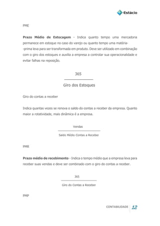 CONTABILIDADE 12
PME
Prazo Médio de Estocagem - Indica quanto tempo uma mercadoria
permanece em estoque no caso do varejo ou quanto tempo uma matéria-
-prima leva para ser transformada em produto. Deve ser utilizado em combinação
com o giro dos estoques e auxilia a empresa a controlar sua operacionalidade e
evitar falhas na reposição.
Giro do contas a receber
Indica quantas vezes se renova o saldo do contas a receber da empresa. Quanto
maior a rotatividade, mais dinâmica é a empresa.
PMR
Prazo médio de recebimento - Indica o tempo médio que a empresa leva para
receber suas vendas e deve ser combinado com o giro do contas a receber.
PMP
 