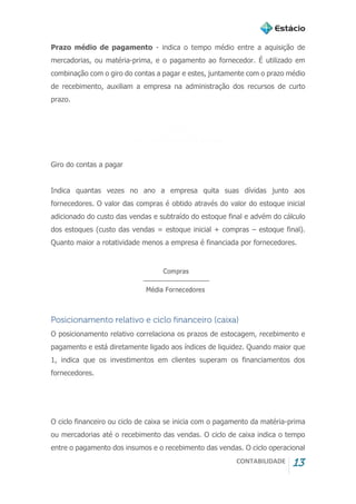 CONTABILIDADE 13
Prazo médio de pagamento - indica o tempo médio entre a aquisição de
mercadorias, ou matéria-prima, e o pagamento ao fornecedor. É utilizado em
combinação com o giro do contas a pagar e estes, juntamente com o prazo médio
de recebimento, auxiliam a empresa na administração dos recursos de curto
prazo.
Giro do contas a pagar
Indica quantas vezes no ano a empresa quita suas dívidas junto aos
fornecedores. O valor das compras é obtido através do valor do estoque inicial
adicionado do custo das vendas e subtraído do estoque final e advém do cálculo
dos estoques (custo das vendas = estoque inicial + compras – estoque final).
Quanto maior a rotatividade menos a empresa é financiada por fornecedores.
Posicionamento relativo e ciclo financeiro (caixa)
O posicionamento relativo correlaciona os prazos de estocagem, recebimento e
pagamento e está diretamente ligado aos índices de liquidez. Quando maior que
1, indica que os investimentos em clientes superam os financiamentos dos
fornecedores.
O ciclo financeiro ou ciclo de caixa se inicia com o pagamento da matéria-prima
ou mercadorias até o recebimento das vendas. O ciclo de caixa indica o tempo
entre o pagamento dos insumos e o recebimento das vendas. O ciclo operacional
 