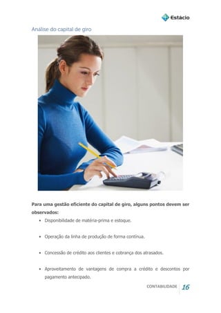 CONTABILIDADE 16
Análise do capital de giro
Para uma gestão eficiente do capital de giro, alguns pontos devem ser
observados:
• Disponibilidade de matéria-prima e estoque.
• Operação da linha de produção de forma contínua.
• Concessão de crédito aos clientes e cobrança dos atrasados.
• Aproveitamento de vantagens de compra a crédito e descontos por
pagamento antecipado.
 
