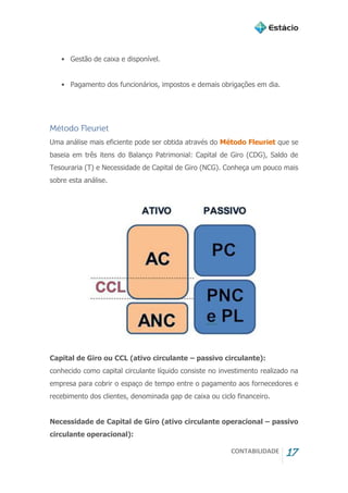 CONTABILIDADE 17
• Gestão de caixa e disponível.
• Pagamento dos funcionários, impostos e demais obrigações em dia.
Método Fleuriet
Uma análise mais eficiente pode ser obtida através do Método Fleuriet que se
baseia em três itens do Balanço Patrimonial: Capital de Giro (CDG), Saldo de
Tesouraria (T) e Necessidade de Capital de Giro (NCG). Conheça um pouco mais
sobre esta análise.
Capital de Giro ou CCL (ativo circulante – passivo circulante):
conhecido como capital circulante líquido consiste no investimento realizado na
empresa para cobrir o espaço de tempo entre o pagamento aos fornecedores e
recebimento dos clientes, denominada gap de caixa ou ciclo financeiro.
Necessidade de Capital de Giro (ativo circulante operacional – passivo
circulante operacional):
 