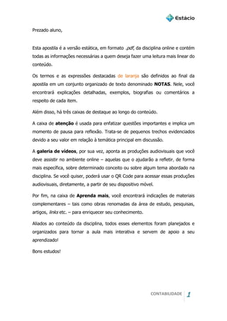 CONTABILIDADE 1
Prezado aluno,
Esta apostila é a versão estática, em formato .pdf, da disciplina online e contém
todas as informações necessárias a quem deseja fazer uma leitura mais linear do
conteúdo.
Os termos e as expressões destacadas de laranja são definidos ao final da
apostila em um conjunto organizado de texto denominado NOTAS. Nele, você
encontrará explicações detalhadas, exemplos, biografias ou comentários a
respeito de cada item.
Além disso, há três caixas de destaque ao longo do conteúdo.
A caixa de atenção é usada para enfatizar questões importantes e implica um
momento de pausa para reflexão. Trata-se de pequenos trechos evidenciados
devido a seu valor em relação à temática principal em discussão.
A galeria de vídeos, por sua vez, aponta as produções audiovisuais que você
deve assistir no ambiente online – aquelas que o ajudarão a refletir, de forma
mais específica, sobre determinado conceito ou sobre algum tema abordado na
disciplina. Se você quiser, poderá usar o QR Code para acessar essas produções
audiovisuais, diretamente, a partir de seu dispositivo móvel.
Por fim, na caixa de Aprenda mais, você encontrará indicações de materiais
complementares – tais como obras renomadas da área de estudo, pesquisas,
artigos, links etc. – para enriquecer seu conhecimento.
Aliados ao conteúdo da disciplina, todos esses elementos foram planejados e
organizados para tornar a aula mais interativa e servem de apoio a seu
aprendizado!
Bons estudos!
 