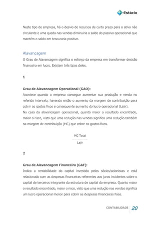 CONTABILIDADE 20
Neste tipo de empresa, há o desvio de recursos de curto prazo para o ativo não
circulante e uma queda nas vendas diminuiria o saldo do passivo operacional que
mantém o saldo em tesouraria positivo.
Alavancagem
O Grau de Alavancagem significa o esforço da empresa em transformar decisão
financeira em lucro. Existem três tipos deles.
1
Grau de Alavancagem Operacional (GAO):
Acontece quando a empresa consegue aumentar sua produção e venda no
referido intervalo, havendo então o aumento da margem de contribuição para
cobrir os gastos fixos e consequente aumento do lucro operacional (Lajir).
No caso da alavancagem operacional, quanto maior o resultado encontrado,
maior o risco, visto que uma redução nas vendas significa uma redução também
na margem de contribuição (MC) que cobre os gastos fixos.
2
Grau de Alavancagem Financeira (GAF):
Indica a rentabilidade do capital investido pelos sócios/acionistas e está
relacionado com as despesas financeiras referentes aos juros incidentes sobre o
capital de terceiros integrante da estrutura de capital da empresa. Quanto maior
o resultado encontrado, maior o risco, visto que uma redução nas vendas significa
um lucro operacional menor para cobrir as despesas financeiras fixas.
 