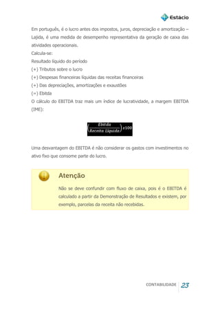 CONTABILIDADE 23
Em português, é o lucro antes dos impostos, juros, depreciação e amortização –
Lajida, é uma medida de desempenho representativa da geração de caixa das
atividades operacionais.
Calcula-se:
Resultado líquido do período
(+) Tributos sobre o lucro
(+) Despesas financeiras líquidas das receitas financeiras
(+) Das depreciações, amortizações e exaustões
(=) Ebitda
O cálculo do EBITDA traz mais um índice de lucratividade, a margem EBITDA
(IME):
Uma desvantagem do EBITDA é não considerar os gastos com investimentos no
ativo fixo que consome parte do lucro.
Atenção
Não se deve confundir com fluxo de caixa, pois é o EBITDA é
calculado a partir da Demonstração de Resultados e existem, por
exemplo, parcelas da receita não recebidas.
 