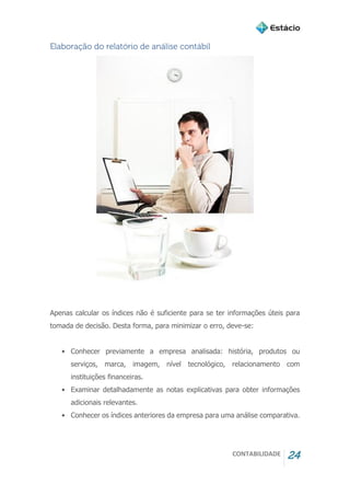 CONTABILIDADE 24
Elaboração do relatório de análise contábil
Apenas calcular os índices não é suficiente para se ter informações úteis para
tomada de decisão. Desta forma, para minimizar o erro, deve-se:
• Conhecer previamente a empresa analisada: história, produtos ou
serviços, marca, imagem, nível tecnológico, relacionamento com
instituições financeiras.
• Examinar detalhadamente as notas explicativas para obter informações
adicionais relevantes.
• Conhecer os índices anteriores da empresa para uma análise comparativa.
 
