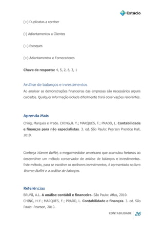 CONTABILIDADE 26
(+) Duplicatas a receber
(-) Adiantamentos a Clientes
(+) Estoques
(+) Adiantamentos e Fornecedores
Chave de resposta: 4, 5, 2, 6, 3, 1
Análise de balanços e investimentos
Ao analisar as demonstrações financeiras das empresas são necessários alguns
cuidados. Qualquer informação isolada dificilmente trará observações relevantes.
Aprenda Mais
Ching, Marques e Prado. CHING,H. Y.; MARQUES, F.; PRADO, L. Contabilidade
e finanças para não especialistas. 3. ed. São Paulo: Pearson Prentice Hall,
2010.
Conheça Warren Buffet, o megainvestidor americano que acumulou fortunas ao
desenvolver um método conservador de análise de balanços e investimentos.
Este método, para se escolher os melhores investimentos, é apresentado no livro
Warren Buffet e a análise de balanços.
Referências
BRUNI, A.L. A análise contábil e financeira. São Paulo: Atlas, 2010.
CHING, H.Y.; MARQUES, F.; PRADO, L. Contabilidade e finanças. 3. ed. São
Paulo: Pearson, 2010.
 