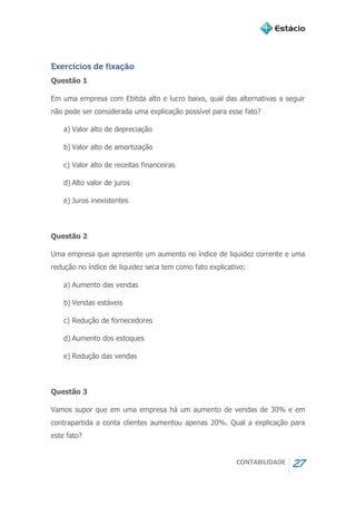 CONTABILIDADE 27
Exercícios de fixação
Questão 1
Em uma empresa com Ebitda alto e lucro baixo, qual das alternativas a seguir
não pode ser considerada uma explicação possível para esse fato?
a) Valor alto de depreciação
b) Valor alto de amortização
c) Valor alto de receitas financeiras
d) Alto valor de juros
e) Juros inexistentes
Questão 2
Uma empresa que apresente um aumento no índice de liquidez corrente e uma
redução no índice de liquidez seca tem como fato explicativo:
a) Aumento das vendas
b) Vendas estáveis
c) Redução de fornecedores
d) Aumento dos estoques
e) Redução das vendas
Questão 3
Vamos supor que em uma empresa há um aumento de vendas de 30% e em
contrapartida a conta clientes aumentou apenas 20%. Qual a explicação para
este fato?
 
