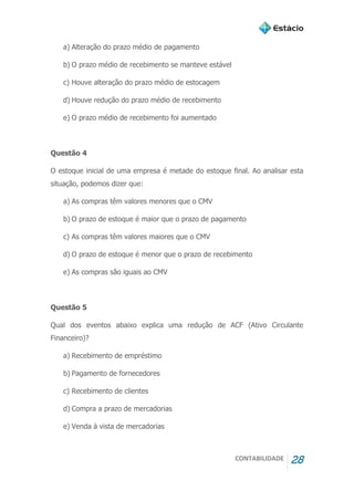 CONTABILIDADE 28
a) Alteração do prazo médio de pagamento
b) O prazo médio de recebimento se manteve estável
c) Houve alteração do prazo médio de estocagem
d) Houve redução do prazo médio de recebimento
e) O prazo médio de recebimento foi aumentado
Questão 4
O estoque inicial de uma empresa é metade do estoque final. Ao analisar esta
situação, podemos dizer que:
a) As compras têm valores menores que o CMV
b) O prazo de estoque é maior que o prazo de pagamento
c) As compras têm valores maiores que o CMV
d) O prazo de estoque é menor que o prazo de recebimento
e) As compras são iguais ao CMV
Questão 5
Qual dos eventos abaixo explica uma redução de ACF (Ativo Circulante
Financeiro)?
a) Recebimento de empréstimo
b) Pagamento de fornecedores
c) Recebimento de clientes
d) Compra a prazo de mercadorias
e) Venda à vista de mercadorias
 