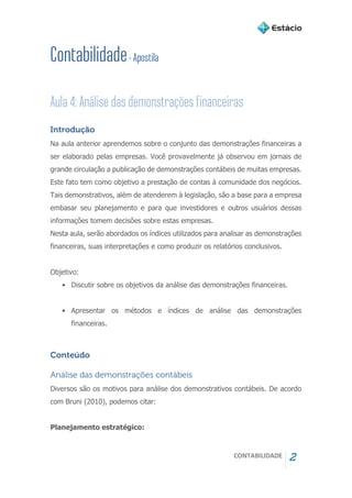 CONTABILIDADE 2
Introdução
Na aula anterior aprendemos sobre o conjunto das demonstrações financeiras a
ser elaborado pelas empresas. Você provavelmente já observou em jornais de
grande circulação a publicação de demonstrações contábeis de muitas empresas.
Este fato tem como objetivo a prestação de contas à comunidade dos negócios.
Tais demonstrativos, além de atenderem à legislação, são a base para a empresa
embasar seu planejamento e para que investidores e outros usuários dessas
informações tomem decisões sobre estas empresas.
Nesta aula, serão abordados os índices utilizados para analisar as demonstrações
financeiras, suas interpretações e como produzir os relatórios conclusivos.
Objetivo:
• Discutir sobre os objetivos da análise das demonstrações financeiras.
• Apresentar os métodos e índices de análise das demonstrações
financeiras.
Conteúdo
Análise das demonstrações contábeis
Diversos são os motivos para análise dos demonstrativos contábeis. De acordo
com Bruni (2010), podemos citar:
Planejamento estratégico:
 