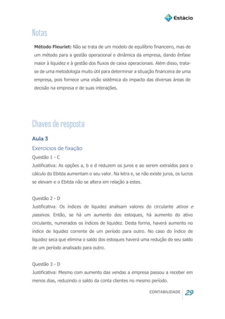 CONTABILIDADE 29
Método Fleuriet: Não se trata de um modelo de equilíbrio financeiro, mas de
um método para a gestão operacional e dinâmica da empresa, dando ênfase
maior à liquidez e à gestão dos fluxos de caixa operacionais. Além disso, trata-
se de uma metodologia muito útil para determinar a situação financeira de uma
empresa, pois fornece uma visão sistêmica do impacto das diversas áreas de
decisão na empresa e de suas interações.
Aula 3
Exercícios de fixação
Questão 1 - C
Justificativa: As opções a, b e d reduzem os juros e ao serem extraídos para o
cálculo do Ebitda aumentam o seu valor. Na letra e, se não existe juros, os lucros
se elevam e o Ebitda não se altera em relação a estes.
Questão 2 - D
Justificativa: Os índices de liquidez analisam valores do circulante ativos e
passivos. Então, se há um aumento dos estoques, há aumento do ativo
circulante, numerados os índices de liquidez. Desta forma, haverá aumento no
índice de liquidez corrente de um período para outro. No caso do índice de
liquidez seca que elimina o saldo dos estoques haverá uma redução do seu saldo
de um período analisado para outro.
Questão 3 - D
Justificativa: Mesmo com aumento das vendas a empresa passou a receber em
menos dias, reduzindo o saldo da conta clientes no mesmo período.
 