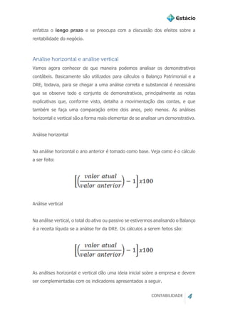 CONTABILIDADE 4
enfatiza o longo prazo e se preocupa com a discussão dos efeitos sobre a
rentabilidade do negócio.
Análise horizontal e análise vertical
Vamos agora conhecer de que maneira podemos analisar os demonstrativos
contábeis. Basicamente são utilizados para cálculos o Balanço Patrimonial e a
DRE, todavia, para se chegar a uma análise correta e substancial é necessário
que se observe todo o conjunto de demonstrativos, principalmente as notas
explicativas que, conforme visto, detalha a movimentação das contas, e que
também se faça uma comparação entre dois anos, pelo menos. As análises
horizontal e vertical são a forma mais elementar de se analisar um demonstrativo.
Análise horizontal
Na análise horizontal o ano anterior é tomado como base. Veja como é o cálculo
a ser feito:
Análise vertical
Na análise vertical, o total do ativo ou passivo se estivermos analisando o Balanço
é a receita líquida se a análise for da DRE. Os cálculos a serem feitos são:
As análises horizontal e vertical dão uma ideia inicial sobre a empresa e devem
ser complementadas com os indicadores apresentados a seguir.
 