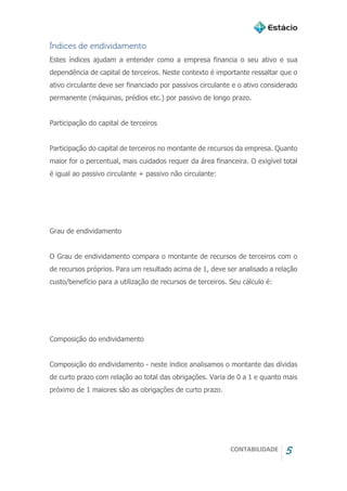 CONTABILIDADE 5
Índices de endividamento
Estes índices ajudam a entender como a empresa financia o seu ativo e sua
dependência de capital de terceiros. Neste contexto é importante ressaltar que o
ativo circulante deve ser financiado por passivos circulante e o ativo considerado
permanente (máquinas, prédios etc.) por passivo de longo prazo.
Participação do capital de terceiros
Participação do capital de terceiros no montante de recursos da empresa. Quanto
maior for o percentual, mais cuidados requer da área financeira. O exigível total
é igual ao passivo circulante + passivo não circulante:
Grau de endividamento
O Grau de endividamento compara o montante de recursos de terceiros com o
de recursos próprios. Para um resultado acima de 1, deve ser analisado a relação
custo/benefício para a utilização de recursos de terceiros. Seu cálculo é:
Composição do endividamento
Composição do endividamento - neste índice analisamos o montante das dívidas
de curto prazo com relação ao total das obrigações. Varia de 0 a 1 e quanto mais
próximo de 1 maiores são as obrigações de curto prazo.
 