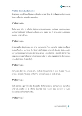CONTABILIDADE 6
Análise de endividamento
De acordo com Ching, Marques e Prado, uma análise de endividamento requer a
observação dos seguintes aspectos:
1ª observação
Os itens do ativo circulante, basicamente, estoques e contas a receber, devem
ser financiados por endividamento de curto prazo, isto é, fornecedores, contas a
pagar e empréstimos.
2ª observação
As aplicações de recursos em ativo permanente (por exemplo: modernização do
parque fabril ou aumento do número de lojas de uma rede de fast-food), devem
ser financiadas por recursos de longo prazo (empréstimo e capital) de forma a
propiciar uma perfeita sincronia entre geração de caixa e pagamento de recursos
(empréstimos e dividendos).
3ª observação
A empresa deve ter sempre como meta o alongamento de suas dívidas, visando
aliviar a pressão no caixa em honrar compromissos de curto prazo.
4ª observação
Nada contra a participação de capital de terceiros na estrutura de capital da
empresa, desde que o retorno auferido pelo negócio seja superior ao custo
financeiro dos financiamentos.
5ª observação
 