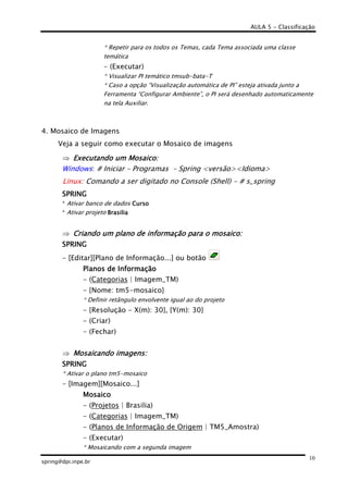 AULA 5 - Classificação
spring@dpi.inpe.br
10
* Repetir para os todos os Temas, cada Tema associada uma classe
temática
- (Executar)
* Visualizar PI temático tmsub-bata-T
* Caso a opção “Visualização automática de PI” esteja ativada junto a
Ferramenta “Configurar Ambiente”, o PI será desenhado automaticamente
na tela Auxiliar.
4. Mosaico de Imagens
Veja a seguir como executar o Mosaico de imagens
⇒ Executando um Mosaico:Executando um Mosaico:Executando um Mosaico:Executando um Mosaico:
Windows: # Iniciar – Programas – Spring <versão><Idioma>
Linux: Comando a ser digitado no Console (Shell) - # s_spring
SPRINGSPRINGSPRINGSPRING
* Ativar banco de dados CursoCursoCursoCurso
* Ativar projeto BrasiliaBrasiliaBrasiliaBrasilia
⇒ Criando um plano de informação para o mosaico:Criando um plano de informação para o mosaico:Criando um plano de informação para o mosaico:Criando um plano de informação para o mosaico:
SPRINGSPRINGSPRINGSPRING
- [Editar][Plano de Informação...] ou botão
Planos de InformaçPlanos de InformaçPlanos de InformaçPlanos de Informaçãoãoãoão
- (Categorias | Imagem_TM)
- {Nome: tm5-mosaico}
* Definir retângulo envolvente igual ao do projeto
- {Resolução - X(m): 30}, {Y(m): 30}
- (Criar)
- (Fechar)
⇒ Mosaicando imagens:Mosaicando imagens:Mosaicando imagens:Mosaicando imagens:
SPRINGSPRINGSPRINGSPRING
* Ativar o plano tm5-mosaico
- [Imagem][Mosaico...]
MosaicoMosaicoMosaicoMosaico
- (Projetos | Brasilia)
- (Categorias | Imagem_TM)
- (Planos de Informação de Origem | TM5_Amostra)
- (Executar)
* Mosaicando com a segunda imagem
 