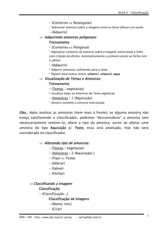 AULA 5 - Classificação
INPE / DPI - http://www.dpi.inpe.br/spring - spring@dpi.inpe.br
3
- (Contorno ⇔ Retangular)
* Selecionar amostra sobre a imagem como se fosse efetuar um zoom.
- (Adquirir)
⇒ Adquirindo amostras poligonais:Adquirindo amostras poligonais:Adquirindo amostras poligonais:Adquirindo amostras poligonais:
TreinamentoTreinamentoTreinamentoTreinamento
- (Contorno ⇔ Poligonal)
* Digitalizar contorno da amostra sobre a imagem, encerrando a linha
com o botão da direita. Automaticamente o primeiro ponto se fecha com
o último.
- (Adquirir)
* Adquirir amostras suficientes para o tema
* Repetir para outros temas: urbano1urbano1urbano1urbano1, urbano2urbano2urbano2urbano2, aguaaguaaguaagua
⇒ Visualização de Temas e AVisualização de Temas e AVisualização de Temas e AVisualização de Temas e Amostras:mostras:mostras:mostras:
TreinamentoTreinamentoTreinamentoTreinamento
- (Temas | vegetacao)
* visualiza todas as amostras do Tema vegetacao
- (Amostras | 1 (Aquisição)
* destaca somente a amostra selecionada
Obs.:Obs.:Obs.:Obs.: Após analisar as amostras (item mais à frente), se alguma amostra não
esteja satisfazendo o classificador, podemos “desconsiderar” a amostra sem
necessariamente remove-la, altere o tipo da amostra, assim ao alterar uma
amostra do tipo AquisiçãoAquisiçãoAquisiçãoAquisição p/ TesteTesteTesteTeste, essa será analisada, mas não será
considerada no classificador.
⇒ Alterando tipo de amostras:Alterando tipo de amostras:Alterando tipo de amostras:Alterando tipo de amostras:
- (Temas | vegetacao)
- (Amostras | 2 (Aquisição) )
- (Tipo ⇔ Teste)
- (Alterar)
- (Salvar)
- (Fechar)
⇒ Classificando a imagem:Classificando a imagem:Classificando a imagem:Classificando a imagem:
ClassificaçãoClassificaçãoClassificaçãoClassificação
- (Classificação...)
Classificação de ImagensClassificação de ImagensClassificação de ImagensClassificação de Imagens
- {Nome: tmc}
- (Criar)
 
