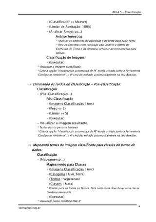 AULA 5 - Classificação
spring@dpi.inpe.br
4
- (Classificador ⇔ Maxver)
- (Limiar de Aceitação: 100%)
- (Analisar Amostras...)
Análise AmostrasAnálise AmostrasAnálise AmostrasAnálise Amostras
* Analisar as amostras de aquisição e de teste para cada Tema
* Para as amostras com confusão alta, analise a Matriz de
Confusão do Tema e da Amostra, retornar ao treinamento para
edição.
Classificação de ImagensClassificação de ImagensClassificação de ImagensClassificação de Imagens
- (Executar)
* Visualizar a imagem classificada
* Caso a opção “Visualização automática de PI” esteja ativada junto a Ferramenta
“Configurar Ambiente”, o PI será desenhado automaticamente na tela Auxiliar.
⇒ Eliminando os ruídos de classificaçãoEliminando os ruídos de classificaçãoEliminando os ruídos de classificaçãoEliminando os ruídos de classificação ---- PósPósPósPós----classificação:classificação:classificação:classificação:
ClassificaçãoClassificaçãoClassificaçãoClassificação
- (Pós-Classificação...)
PósPósPósPós----ClassificaçãoClassificaçãoClassificaçãoClassificação
- (Imagens Classificadas | tmc)
- (Peso ⇔ 2)
- (Limiar ⇔ 5)
- (Executar)
- Visualizar a imagem resultante.
* Testar outros pesos e limiares
* Caso a opção “Visualização automática de PI” esteja ativada junto a Ferramenta
“Configurar Ambiente”, o PI será desenhado automaticamente na tela Auxiliar.
⇒ Mapeando temas da imagem classificada para classes do banco deMapeando temas da imagem classificada para classes do banco deMapeando temas da imagem classificada para classes do banco deMapeando temas da imagem classificada para classes do banco de
dados:dados:dados:dados:
ClassificaçãoClassificaçãoClassificaçãoClassificação
- (Mapeamento...)
Mapeamento para ClassesMapeamento para ClassesMapeamento para ClassesMapeamento para Classes
- (Imagens Classificadas | tmc)
- (Categoria | Uso_Terra)
- (Temas | vegetacao)
- (Classes | Mata)
* Repetir para os todos os Temas. Para cada tema deve haver uma classe
temática associada
- (Executar)
* Visualizar plano temático tmctmctmctmc----TTTT
 