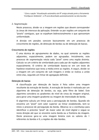 AULA 5 - Classificação
INPE / DPI - http://www.dpi.inpe.br/spring - spring@dpi.inpe.br
5
* Caso a opção “Visualização automática de PI” esteja ativada junto a Ferramenta
“Configurar Ambiente”, o PI será desenhado automaticamente na tela Auxiliar.
2. Segmentação
Neste processo, divide-se a imagem em regiões que devem corresponder
às áreas de interesse da aplicação. Entende-se por regiões um conjunto de
"pixels" contíguos, que se espalham bidirecionalmente e que apresentam
uniformidade.
A divisão em porções consiste basicamente em um processo de
crescimento de regiões, de detecção de bordas ou de detecção de bacias.
Crescimento de regiõesCrescimento de regiõesCrescimento de regiõesCrescimento de regiões
É uma técnica de agrupamento de dados, na qual somente as regiões
adjacentes, espacialmente, podem ser agrupadas. Inicialmente, este
processo de segmentação rotula cada "pixel" como uma região distinta.
Calcula-se um critério de similaridade para cada par de regiões adjacentes
espacialmente. O critério de similaridade baseia-se em um teste de
hipótese estatístico que testa a média entre as regiões. A seguir, divide-se
a imagem em um conjunto de sub-imagens e então se realiza a união
entre elas, segundo um limiar de agregação definido.
Detecção de baciasDetecção de baciasDetecção de baciasDetecção de bacias
A classificação por detecção de bacias é feita sobre uma imagem
resultante da extração de bordas. A extração de bordas é realizada por um
algoritmo de detecção de bordas, ou seja, pelo filtro de Sobel. Este
algoritmo considera os gradientes de nível de cinza da imagem original,
para gerar uma imagem gradiente ou imagem de intensidade de borda.
O algoritmo calcula um limiar para a perseguição de bordas. Quando ele
encontra um "pixel" com valor superior ao limiar estabelecido, tem-se
início o processo de perseguição da borda. Observa-se a vizinhança para
identificar o próximo "pixel" de maior valor de nível digital e segue-se
nesta direção até que se encontre outra borda ou a fronteira da imagem.
Deste processo gera-se uma imagem binária com os valores de 1
referentes às bordas e 0, a regiões de não-bordas.
 
