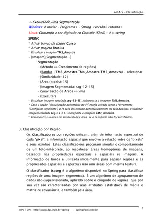 AULA 5 - Classificação
INPE / DPI - http://www.dpi.inpe.br/spring - spring@dpi.inpe.br
7
⇒ Executando uma SExecutando uma SExecutando uma SExecutando uma Segmentaçãoegmentaçãoegmentaçãoegmentação
Windows: # Iniciar – Programas – Spring <versão><Idioma>
Linux: Comando a ser digitado no Console (Shell) - # s_spring
SPRINGSPRINGSPRINGSPRING
* Ativar banco de dados CursoCursoCursoCurso
* Ativar projeto BrasiliaBrasiliaBrasiliaBrasilia
* Visualizar a imagem TM3_AmostraTM3_AmostraTM3_AmostraTM3_Amostra
- [Imagem][Segmentação...]
SegmentaçãoSegmentaçãoSegmentaçãoSegmentação
- (Método ⇔ Crescimento de regiões)
- (Bandas | TM3_Amostra| TM3_Amostra| TM3_Amostra| TM3_Amostra,TM4_AmostraTM4_AmostraTM4_AmostraTM4_Amostra,TM5_AmostraTM5_AmostraTM5_AmostraTM5_Amostra) - selecionar
- {Similaridade: 12}
- {Área (pixels): 15}
- {Imagem Segmentada: seg-12-15}
- (Suavização de Arcos ⇔ Sim)
- (Executar)
* Visualizar imagem rotulada segsegsegseg----12121212----15151515, sobreposta a imagem TM3_AmostraTM3_AmostraTM3_AmostraTM3_Amostra.
* Caso a opção “Visualização automática de PI” esteja ativada junto a Ferramenta
“Configurar Ambiente”, o PI será desenhado automaticamente na tela Auxiliar. Visualizar
imagem rotulada segsegsegseg----12121212----15151515, sobreposta a imagem TM3TM3TM3TM3_Amostra_Amostra_Amostra_Amostra.
* Testar outros valores de similaridade e área, se o resultado não for satisfatório.
3. Classificação por Região
Os Classificadores por regiõesClassificadores por regiõesClassificadores por regiõesClassificadores por regiões utilizam, além de informação espectral de
cada "pixel", a informação espacial que envolve a relação entre os "pixels"
e seus vizinhos. Estes classificadores procuram simular o comportamento
de um foto-intérprete, ao reconhecer áreas homogêneas de imagens,
baseados nas propriedades espectrais e espaciais de imagens. A
informação de borda é utilizada inicialmente para separar regiões e as
propriedades espaciais e espectrais irão unir áreas com mesma textura.
O classificador IsosegIsosegIsosegIsoseg é o algoritmo disponível no Spring para classificar
regiões de uma imagem segmentada. É um algoritmo de agrupamento de
dados não-supervisionado, aplicado sobre o conjunto de regiões, que por
sua vez são caracterizadas por seus atributos estatísticos de média e
matriz de covariância, e também pela área.
 