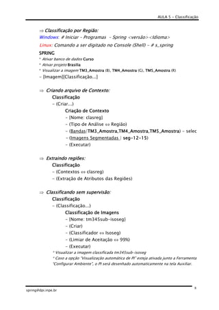 AULA 5 - Classificação
spring@dpi.inpe.br
8
⇒ Classificação por Região:Classificação por Região:Classificação por Região:Classificação por Região:
Windows: # Iniciar – Programas – Spring <versão><Idioma>
Linux: Comando a ser digitado no Console (Shell) - # s_spring
SPRINGSPRINGSPRINGSPRING
* Ativar banco de dados CursoCursoCursoCurso
* Ativar projeto BrasiliaBrasiliaBrasiliaBrasilia
* Visualizar a imagem TM3_AmostraTM3_AmostraTM3_AmostraTM3_Amostra (B), TM4_AmostraTM4_AmostraTM4_AmostraTM4_Amostra (G), TM5_AmostraTM5_AmostraTM5_AmostraTM5_Amostra (R)
- [Imagem][Classificação...]
⇒ Criando arquivoCriando arquivoCriando arquivoCriando arquivo de Contexto:de Contexto:de Contexto:de Contexto:
ClassificaçãoClassificaçãoClassificaçãoClassificação
- (Criar...)
Criação de ContextoCriação de ContextoCriação de ContextoCriação de Contexto
- {Nome: clasreg}
- (Tipo de Análise ⇔ Região)
- (Bandas|TM3_AmostraTM3_AmostraTM3_AmostraTM3_Amostra,TM4_AmostraTM4_AmostraTM4_AmostraTM4_Amostra,TM5_AmostraTM5_AmostraTM5_AmostraTM5_Amostra) - selec
- (Imagens Segmentadas | segsegsegseg----12121212----15151515)
- (Executar)
⇒ Extraindo regiões:Extraindo regiões:Extraindo regiões:Extraindo regiões:
ClClClClassificaçãoassificaçãoassificaçãoassificação
- (Contextos ⇔ clasreg)
- (Extração de Atributos das Regiões)
⇒ Classificando sem supervisão:Classificando sem supervisão:Classificando sem supervisão:Classificando sem supervisão:
ClassificaçãoClassificaçãoClassificaçãoClassificação
- (Classificação...)
ClassificaçãoClassificaçãoClassificaçãoClassificação de Imagensde Imagensde Imagensde Imagens
- {Nome: tm345sub-isoseg}
- (Criar)
- (Classificador ⇔ Isoseg)
- (Limiar de Aceitação ⇔ 99%)
- (Executar)
* Visualizar a imagem classificada tm345sub-isoseg
* Caso a opção “Visualização automática de PI” esteja ativada junto a Ferramenta
“Configurar Ambiente”, o PI será desenhado automaticamente na tela Auxiliar.
 