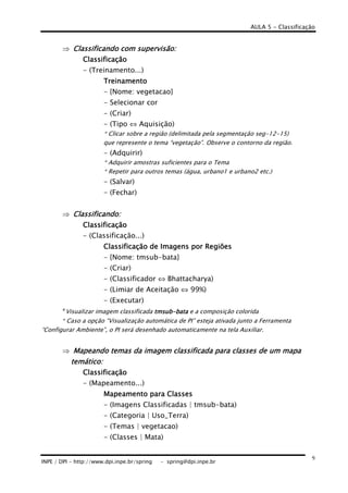 AULA 5 - Classificação
INPE / DPI - http://www.dpi.inpe.br/spring - spring@dpi.inpe.br
9
⇒ Classificando com supervisão:Classificando com supervisão:Classificando com supervisão:Classificando com supervisão:
ClassificaçãoClassificaçãoClassificaçãoClassificação
- (Treinamento...)
TreinamentoTreinamentoTreinamentoTreinamento
- {Nome: vegetacao}
- Selecionar cor
- (Criar)
- (Tipo ⇔ Aquisição)
* Clicar sobre a região (delimitada pela segmentação seg-12-15)
que represente o tema “vegetação”. Observe o contorno da região.
- (Adquirir)
* Adquirir amostras suficientes para o Tema
* Repetir para outros temas (água, urbano1 e urbano2 etc.)
- (Salvar)
- (Fechar)
⇒ Classificando:Classificando:Classificando:Classificando:
ClassificaçãoClassificaçãoClassificaçãoClassificação
- (Classificação...)
ClassiClassiClassiClassificaçãoficaçãoficaçãoficação de Imagensde Imagensde Imagensde Imagens por Regiõespor Regiõespor Regiõespor Regiões
- {Nome: tmsub-bata}
- (Criar)
- (Classificador ⇔ Bhattacharya)
- (Limiar de Aceitação ⇔ 99%)
- (Executar)
*Visualizar imagem classificada tmsubtmsubtmsubtmsub----batabatabatabata e a composição colorida
* Caso a opção “Visualização automática de PI” esteja ativada junto a Ferramenta
“Configurar Ambiente”, o PI será desenhado automaticamente na tela Auxiliar.
⇒ Mapeando temas da imagem classificada para classes de um mapaMapeando temas da imagem classificada para classes de um mapaMapeando temas da imagem classificada para classes de um mapaMapeando temas da imagem classificada para classes de um mapa
temático:temático:temático:temático:
ClassificaçãoClassificaçãoClassificaçãoClassificação
- (Mapeamento...)
Mapeamento para ClassesMapeamento para ClassesMapeamento para ClassesMapeamento para Classes
- (Imagens Classificadas | tmsub-bata)
- (Categoria | Uso_Terra)
- (Temas | vegetacao)
- (Classes | Mata)
 